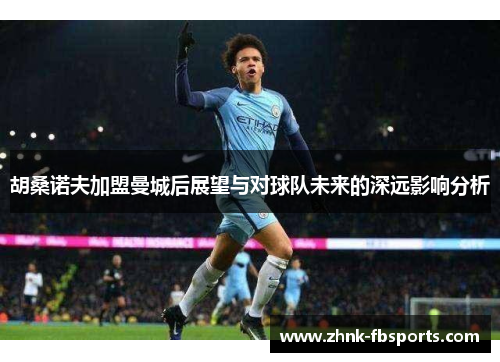 胡桑诺夫加盟曼城后展望与对球队未来的深远影响分析