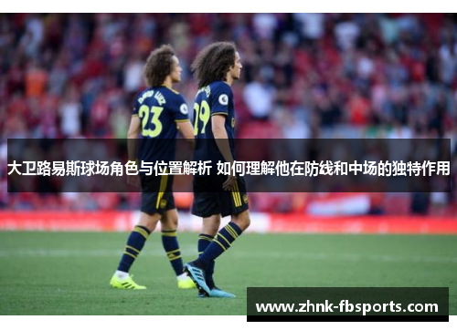 大卫路易斯球场角色与位置解析 如何理解他在防线和中场的独特作用