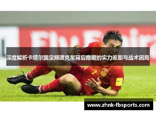深度解析卡塔尔国足频遭克星背后隐藏的实力差距与战术困局
