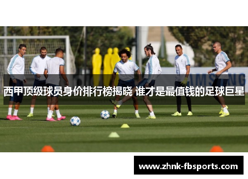 西甲顶级球员身价排行榜揭晓 谁才是最值钱的足球巨星