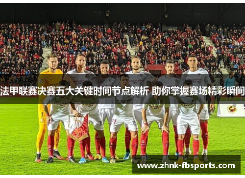 法甲联赛决赛五大关键时间节点解析 助你掌握赛场精彩瞬间