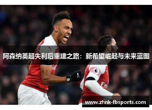 阿森纳英超失利后重建之路：新希望崛起与未来蓝图