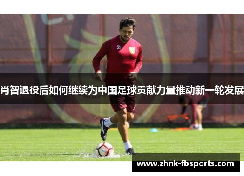 肖智退役后如何继续为中国足球贡献力量推动新一轮发展