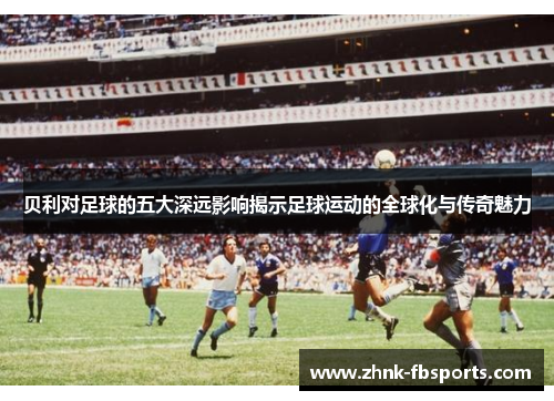 贝利对足球的五大深远影响揭示足球运动的全球化与传奇魅力
